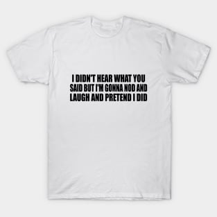 I didn't hear what you said but I'm gonna nod and laugh and pretend I did T-Shirt